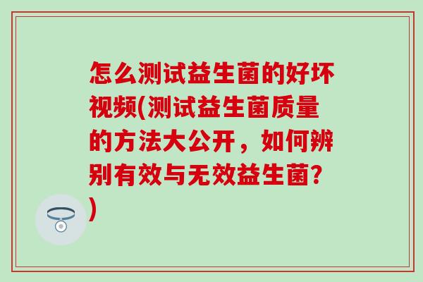 怎么测试益生菌的好坏视频(测试益生菌质量的方法大公开，如何辨别有效与无效益生菌？)