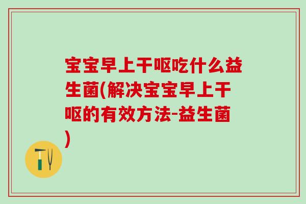 宝宝早上干呕吃什么益生菌(解决宝宝早上干呕的有效方法-益生菌)