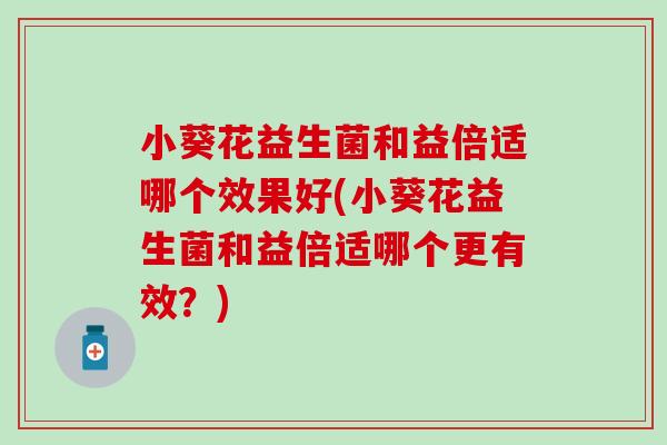小葵花益生菌和益倍适哪个效果好(小葵花益生菌和益倍适哪个更有效？)