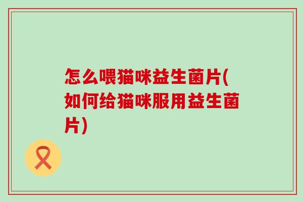 怎么喂猫咪益生菌片(如何给猫咪服用益生菌片)