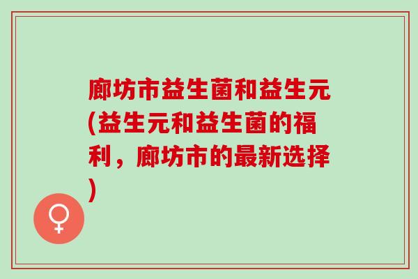 廊坊市益生菌和益生元(益生元和益生菌的福利,廊坊市的新选择) 廊坊市益生菌和益生元(益生元和益生菌的福利,廊坊市的新选择)
