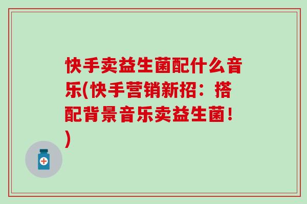 快手卖益生菌配什么音乐(快手营销新招:搭配背景音乐卖益生菌!) 快手卖益生菌配什么音乐(快手营销新招:搭配背景音乐卖益生菌!)
