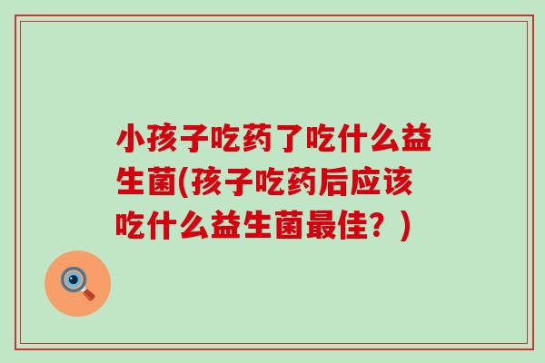 小孩子吃药了吃什么益生菌(孩子吃药后应该吃什么益生菌佳?) 小孩子吃药了吃什么益生菌(孩子吃药后应该吃什么益生菌佳?)