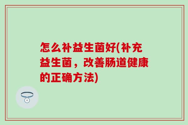 怎么补益生菌好(补充益生菌,改善肠道健康的正确方法) 怎么补益生菌好(补充益生菌,改善肠道健康的正确方法)
