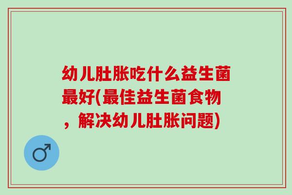 幼儿肚胀吃什么益生菌好(佳益生菌食物,解决幼儿肚胀问题) 幼儿肚胀吃什么益生菌好(佳益生菌食物,解决幼儿肚胀问题)