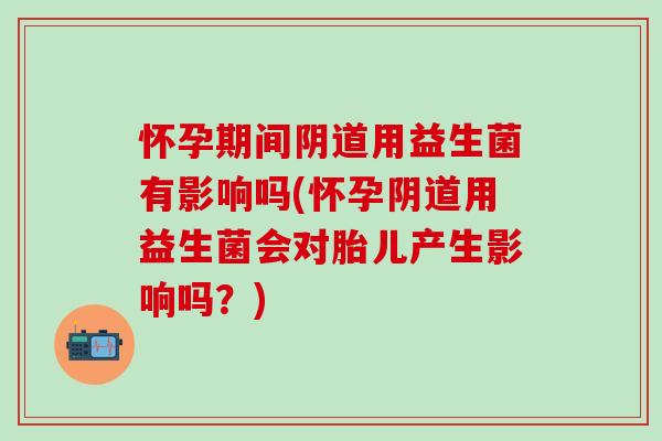 怀孕期间用益生菌有影响吗(怀孕用益生菌会对胎儿产生影响吗？)