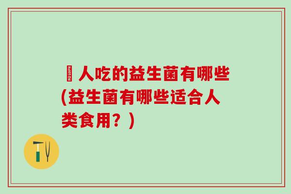 廋人吃的益生菌有哪些(益生菌有哪些适合人类食用?) 廋人吃的益生菌有哪些(益生菌有哪些适合人类食用?)