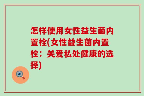 怎样使用女性益生菌内置栓(女性益生菌内置栓：关爱私处健康的选择)