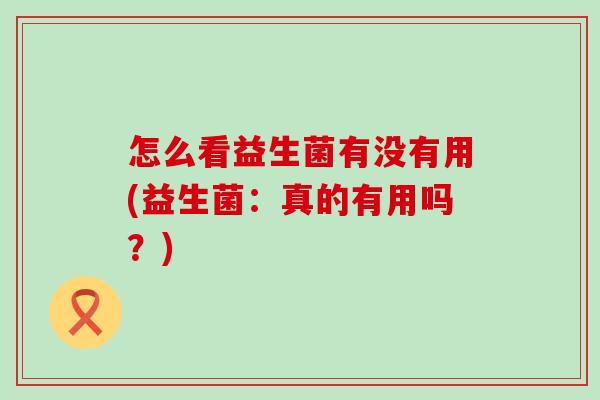 怎么看益生菌有没有用(益生菌:真的有用吗?) 怎么看益生菌有没有用(益生菌:真的有用吗?)