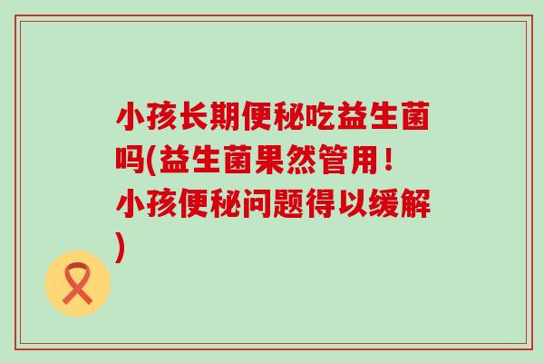 小孩长期吃益生菌吗(益生菌果然管用!小孩问题得以缓解) 小孩长期吃益生菌吗(益生菌果然管用!小孩问题得以缓解)