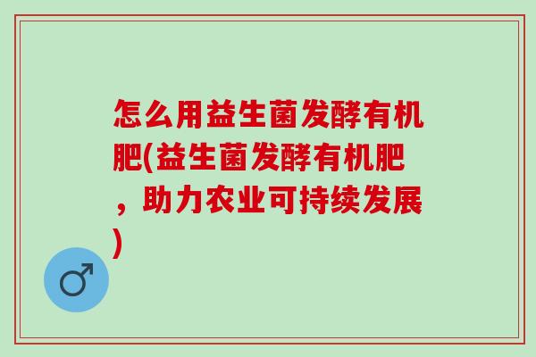 怎么用益生菌发酵有机肥(益生菌发酵有机肥,助力农业可持续发展) 怎么用益生菌发酵有机肥(益生菌发酵有机肥,助力农业可持续发展)