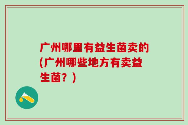 广州哪里有益生菌卖的(广州哪些地方有卖益生菌?) 广州哪里有益生菌卖的(广州哪些地方有卖益生菌?)