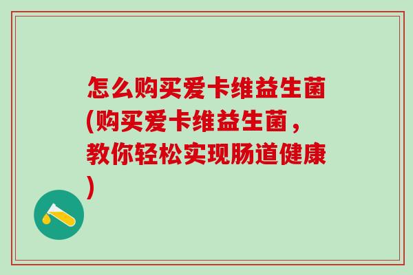 怎么购买爱卡维益生菌(购买爱卡维益生菌,教你轻松实现肠道健康) 怎么购买爱卡维益生菌(购买爱卡维益生菌,教你轻松实现肠道健康)