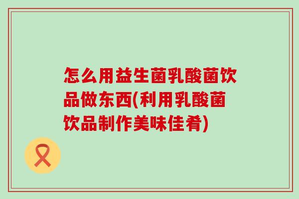 怎么用益生菌乳酸菌饮品做东西(利用乳酸菌饮品制作美味佳肴)