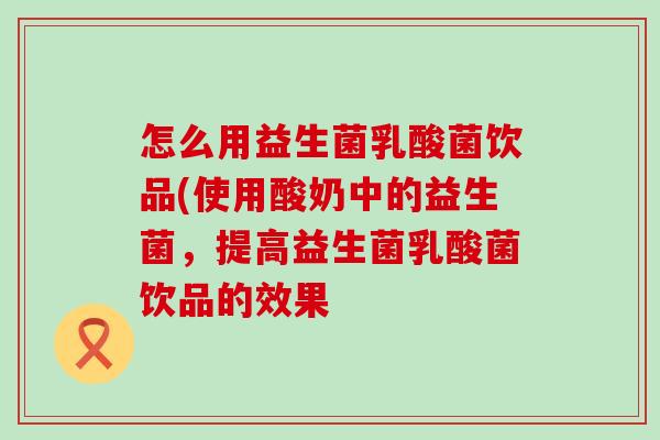 怎么用益生菌乳酸菌饮品(使用酸奶中的益生菌,提高益生菌乳酸菌饮品的效果 怎么用益生菌乳酸菌饮品(使用酸奶中的益生菌,提高益生菌乳酸菌饮品的效果