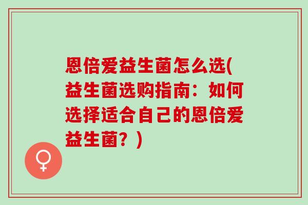 恩倍爱益生菌怎么选(益生菌选购指南:如何选择适合自己的恩倍爱益生菌?) 恩倍爱益生菌怎么选(益生菌选购指南:如何选择适合自己的恩倍爱益生菌?)