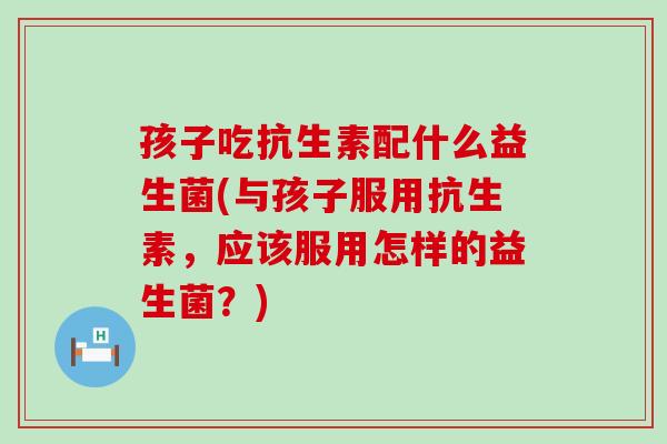 孩子吃抗生素配什么益生菌(与孩子服用抗生素,应该服用怎样的益生菌?) 孩子吃抗生素配什么益生菌(与孩子服用抗生素,应该服用怎样的益生菌?)