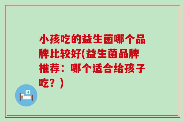 小孩吃的益生菌哪个品牌比较好(益生菌品牌推荐:哪个适合给孩子吃?) 小孩吃的益生菌哪个品牌比较好(益生菌品牌推荐:哪个适合给孩子吃?)