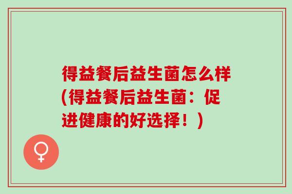 得益餐后益生菌怎么样(得益餐后益生菌：促进健康的好选择！)