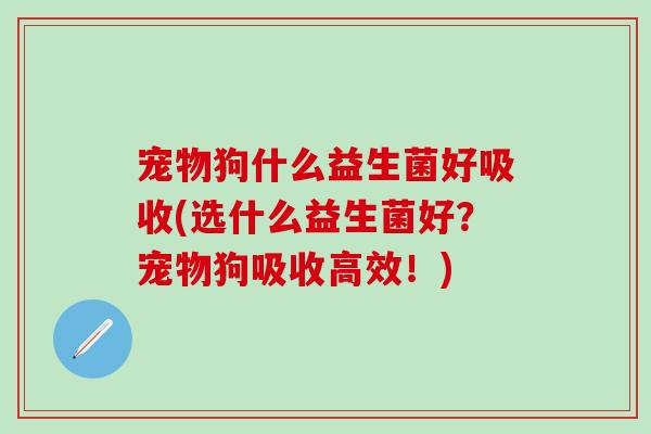宠物狗什么益生菌好吸收(选什么益生菌好?宠物狗吸收高效!) 宠物狗什么益生菌好吸收(选什么益生菌好?宠物狗吸收高效!)