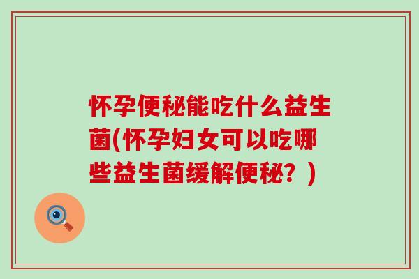 怀孕能吃什么益生菌(怀孕妇女可以吃哪些益生菌缓解？)