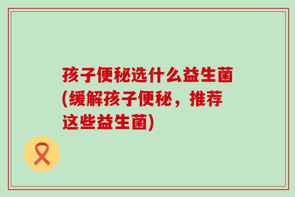 孩子选什么益生菌(缓解孩子,推荐这些益生菌) 孩子选什么益生菌(缓解孩子,推荐这些益生菌)