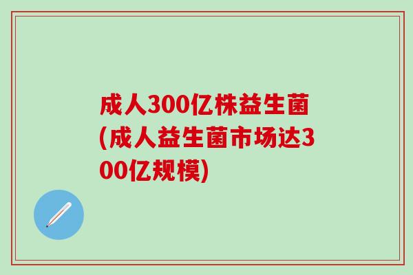 成人300亿株益生菌(成人益生菌市场达300亿规模)