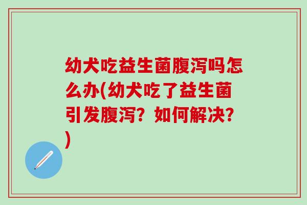 幼犬吃益生菌吗怎么办(幼犬吃了益生菌引发？如何解决？)