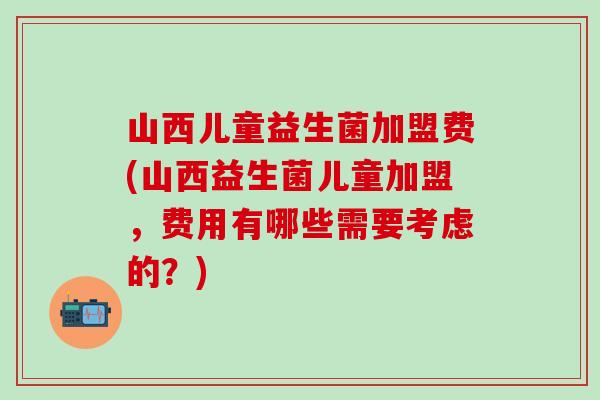 山西儿童益生菌加盟费(山西益生菌儿童加盟,费用有哪些需要考虑的?) 山西儿童益生菌加盟费(山西益生菌儿童加盟,费用有哪些需要考虑的?)