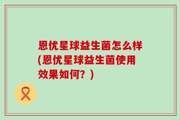 恩优星球益生菌怎么样(恩优星球益生菌使用效果如何?) 恩优星球益生菌怎么样(恩优星球益生菌使用效果如何?)
