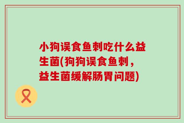 小狗误食鱼刺吃什么益生菌(狗狗误食鱼刺,益生菌缓解肠胃问题) 小狗误食鱼刺吃什么益生菌(狗狗误食鱼刺,益生菌缓解肠胃问题)