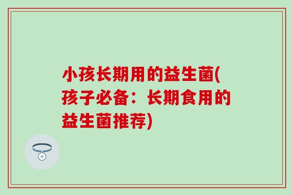 小孩长期用的益生菌(孩子必备:长期食用的益生菌推荐) 小孩长期用的益生菌(孩子必备:长期食用的益生菌推荐)