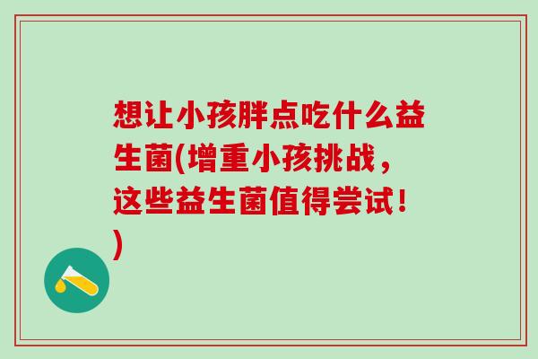 想让小孩胖点吃什么益生菌(增重小孩挑战，这些益生菌值得尝试！)