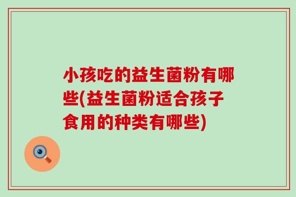 小孩吃的益生菌粉有哪些(益生菌粉适合孩子食用的种类有哪些)