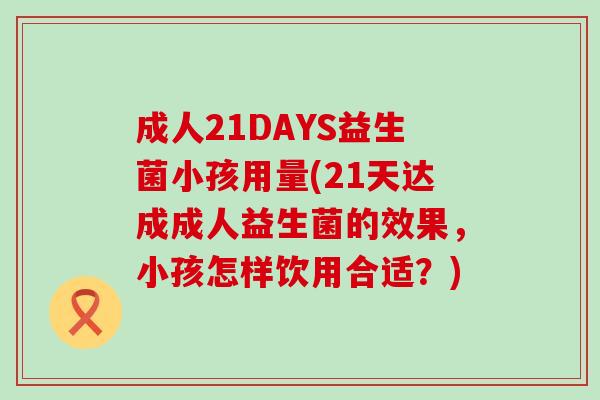 成人21DAYS益生菌小孩用量(21天达成成人益生菌的效果，小孩怎样饮用合适？)