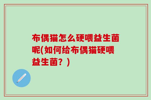 布偶猫怎么硬喂益生菌呢(如何给布偶猫硬喂益生菌?) 布偶猫怎么硬喂益生菌呢(如何给布偶猫硬喂益生菌?)
