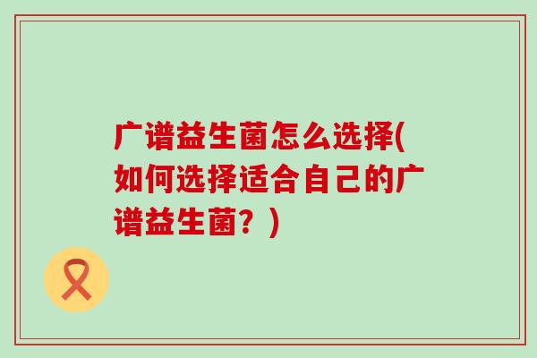 广谱益生菌怎么选择(如何选择适合自己的广谱益生菌?) 广谱益生菌怎么选择(如何选择适合自己的广谱益生菌?)