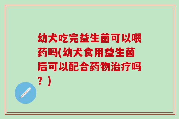 幼犬吃完益生菌可以喂药吗(幼犬食用益生菌后可以配合吗?) 幼犬吃完益生菌可以喂药吗(幼犬食用益生菌后可以配合吗?)