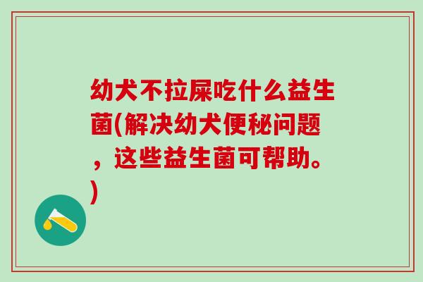 幼犬不拉屎吃什么益生菌(解决幼犬问题,这些益生菌可帮助。) 幼犬不拉屎吃什么益生菌(解决幼犬问题,这些益生菌可帮助。)