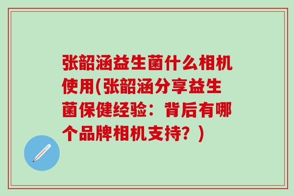 张韶涵益生菌什么相机使用(张韶涵分享益生菌保健经验:背后有哪个品牌相机支持?) 张韶涵益生菌什么相机使用(张韶涵分享益生菌保健经验:背后有哪个品牌相机支持?)
