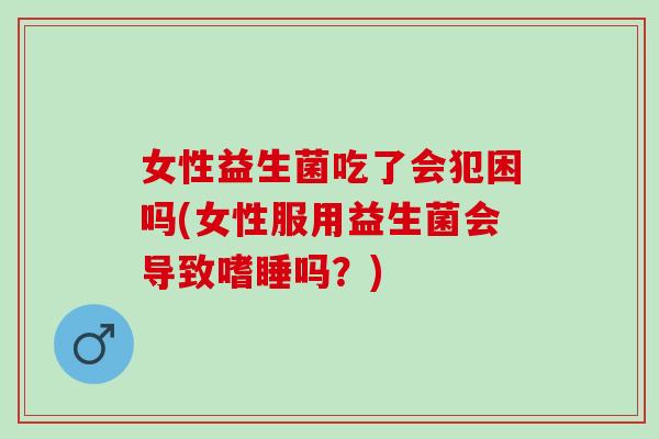 女性益生菌吃了会犯困吗(女性服用益生菌会导致嗜睡吗?) 女性益生菌吃了会犯困吗(女性服用益生菌会导致嗜睡吗?)