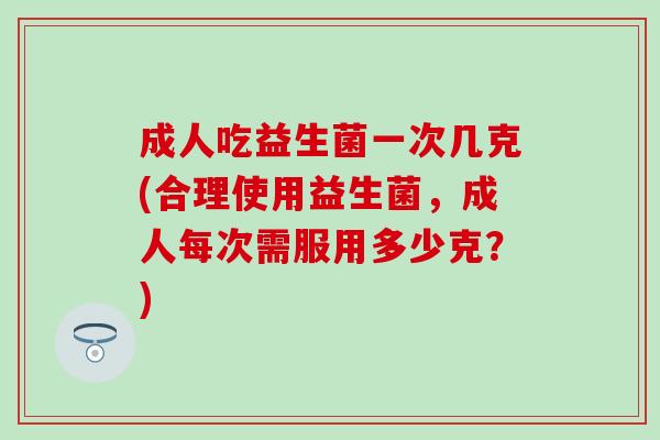成人吃益生菌一次几克(合理使用益生菌,成人每次需服用多少克?) 成人吃益生菌一次几克(合理使用益生菌,成人每次需服用多少克?)