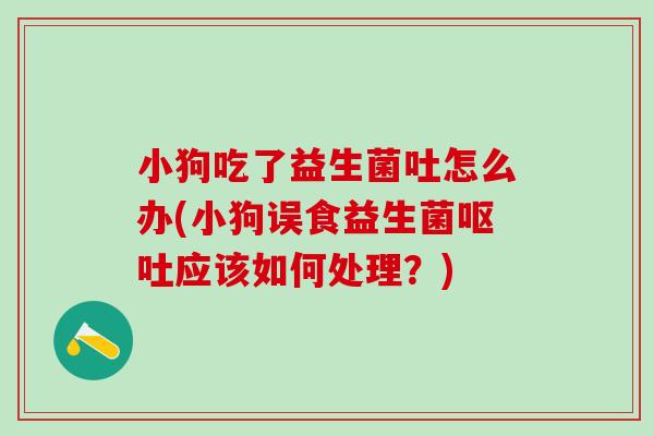 小狗吃了益生菌吐怎么办(小狗误食益生菌应该如何处理?) 小狗吃了益生菌吐怎么办(小狗误食益生菌应该如何处理?)