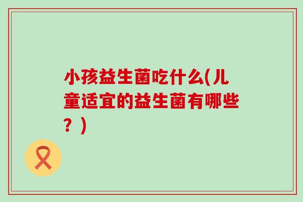 小孩益生菌吃什么(儿童适宜的益生菌有哪些?) 小孩益生菌吃什么(儿童适宜的益生菌有哪些?)