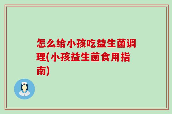 怎么给小孩吃益生菌调理(小孩益生菌食用指南) 怎么给小孩吃益生菌调理(小孩益生菌食用指南)