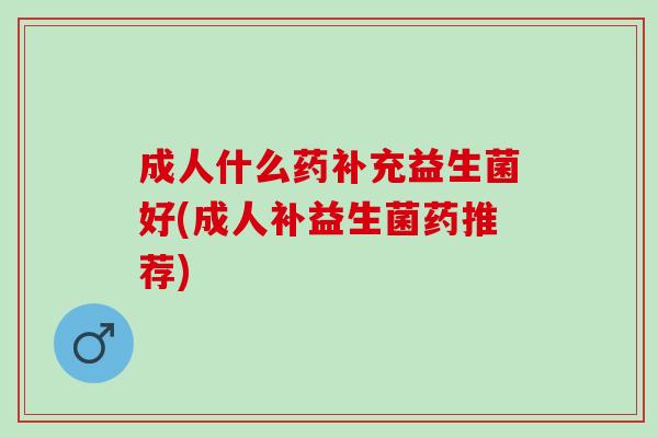 成人什么药补充益生菌好(成人补益生菌药推荐) 成人什么药补充益生菌好(成人补益生菌药推荐)