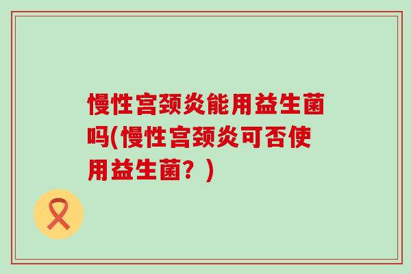 慢性宫颈炎能用益生菌吗(慢性宫颈炎可否使用益生菌?) 慢性宫颈炎能用益生菌吗(慢性宫颈炎可否使用益生菌?)