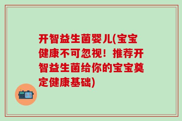 开智益生菌婴儿(宝宝健康不可忽视！推荐开智益生菌给你的宝宝奠定健康基础)