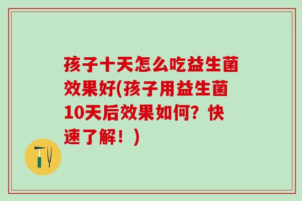 孩子十天怎么吃益生菌效果好(孩子用益生菌10天后效果如何？快速了解！)
