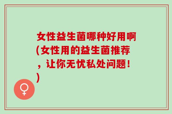 女性益生菌哪种好用啊(女性用的益生菌推荐,让你无忧私处问题!) 女性益生菌哪种好用啊(女性用的益生菌推荐,让你无忧私处问题!)